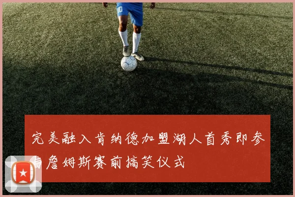 完美融入肯纳德加盟湖人首秀即参与詹姆斯赛前搞笑仪式