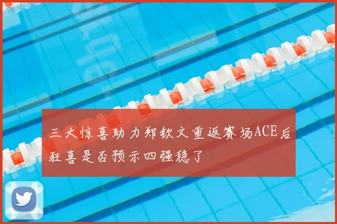 三大惊喜助力郑钦文重返赛场ACE后狂喜是否预示四强稳了