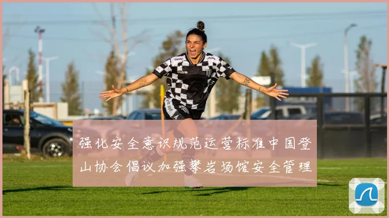 强化安全意识规范运营标准中国登山协会倡议加强攀岩场馆安全管理