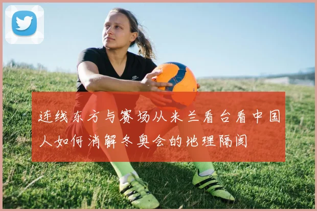 连线东方与赛场从米兰看台看中国人如何消解冬奥会的地理隔阂