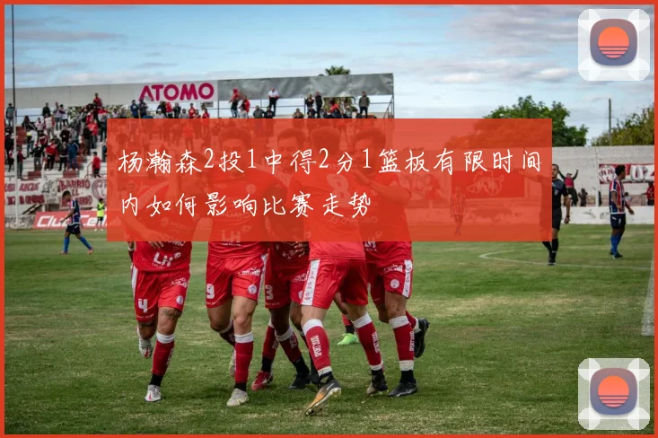 杨瀚森2投1中得2分1篮板有限时间内如何影响比赛走势