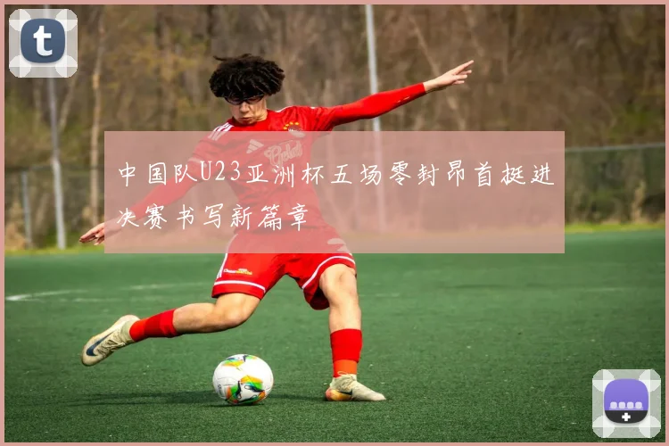 中国队U23亚洲杯五场零封昂首挺进决赛书写新篇章