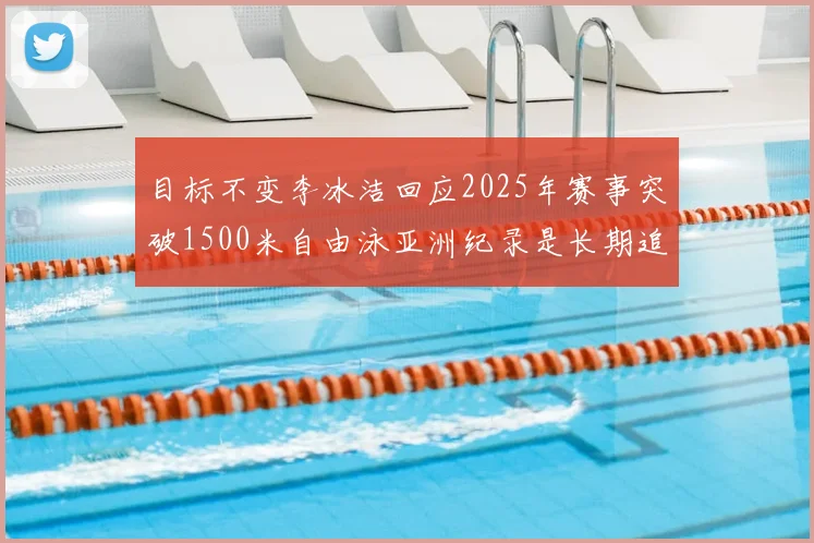 目标不变李冰洁回应2025年赛事突破1500米自由泳亚洲纪录是长期追求