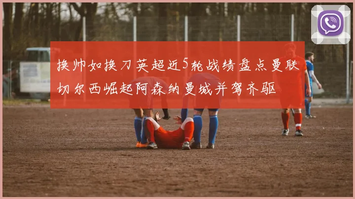 换帅如换刀英超近5轮战绩盘点曼联切尔西崛起阿森纳曼城并驾齐驱