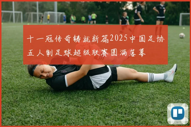 十一冠传奇铸就新篇2025中国足协五人制足球超级联赛圆满落幕